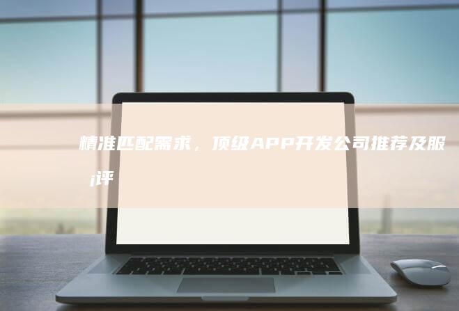 精准匹配需求，顶级APP开发公司推荐及服务评价